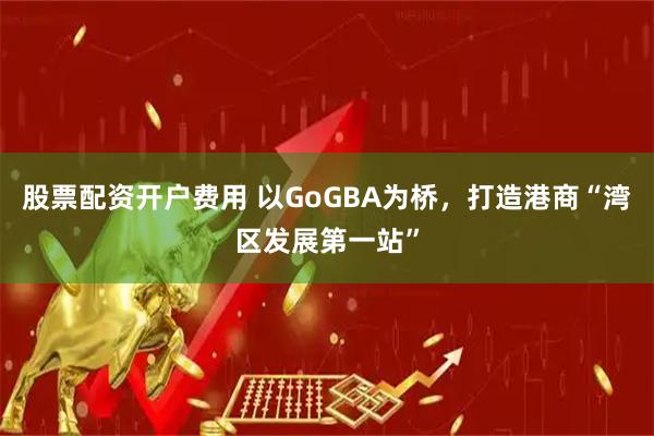 股票配资开户费用 以GoGBA为桥，打造港商“湾区发展第一站”