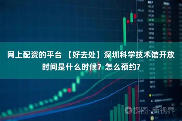 网上配资的平台 【好去处】深圳科学技术馆开放时间是什么时候？怎么预约?