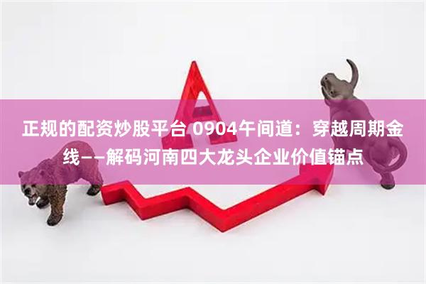 正规的配资炒股平台 0904午间道：穿越周期金线——解码河南四大龙头企业价值锚点