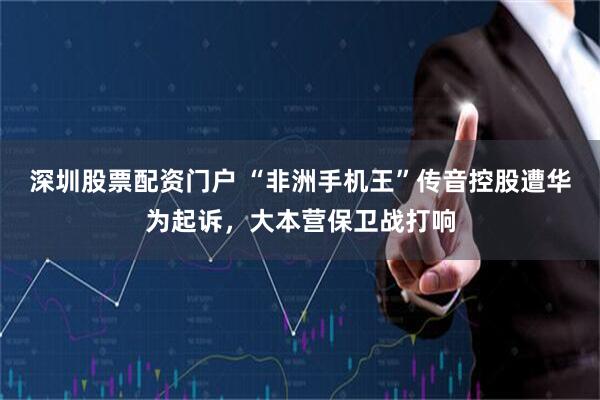 深圳股票配资门户 “非洲手机王”传音控股遭华为起诉，大本营保卫战打响