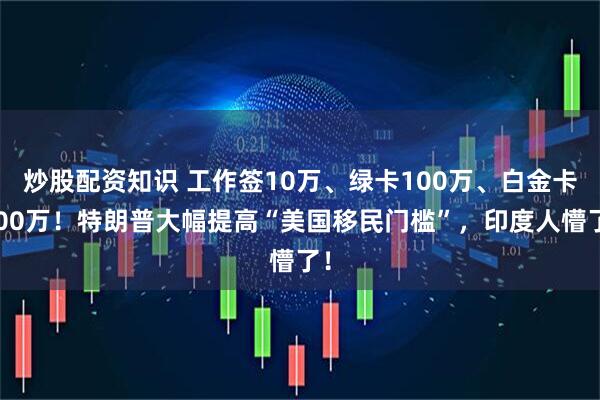 炒股配资知识 工作签10万、绿卡100万、白金卡500万！特朗普大幅提高“美国移民门槛”，印度人懵了！