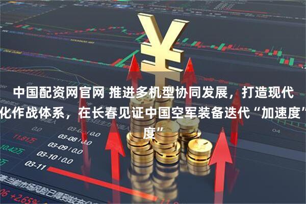 中国配资网官网 推进多机型协同发展，打造现代化作战体系，在长春见证中国空军装备迭代“加速度”