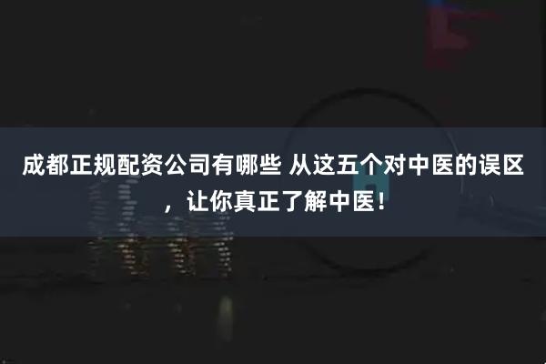 成都正规配资公司有哪些 从这五个对中医的误区，让你真正了解中医！