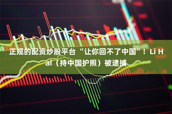 正规的配资炒股平台 “让你回不了中国”！Li Hai（持中国护照）被逮捕