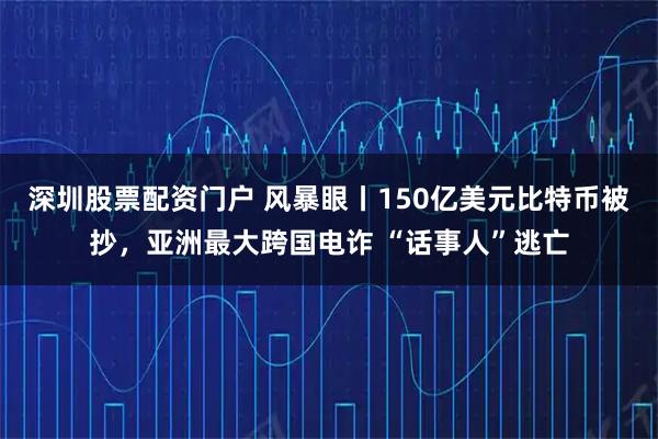深圳股票配资门户 风暴眼丨150亿美元比特币被抄，亚洲最大跨国电诈 “话事人”逃亡