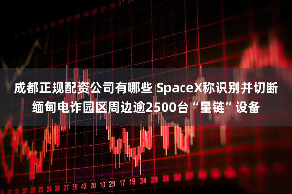 成都正规配资公司有哪些 SpaceX称识别并切断缅甸电诈园区周边逾2500台“星链”设备
