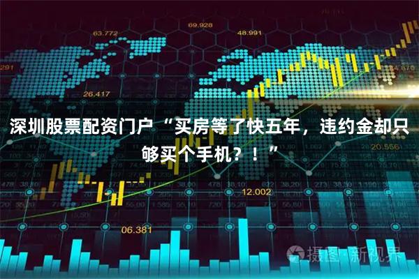 深圳股票配资门户 “买房等了快五年，违约金却只够买个手机？！”