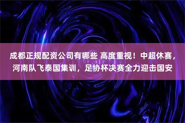 成都正规配资公司有哪些 高度重视!中超休赛,河南队飞泰国集训,足协杯决赛全力迎击国安