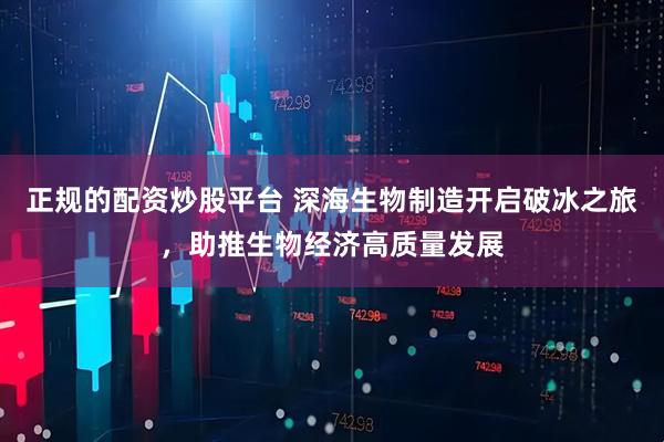 正规的配资炒股平台 深海生物制造开启破冰之旅，助推生物经济高质量发展