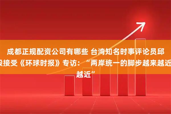 成都正规配资公司有哪些 台湾知名时事评论员邱毅接受《环球时报》专访：“两岸统一的脚步越来越近”