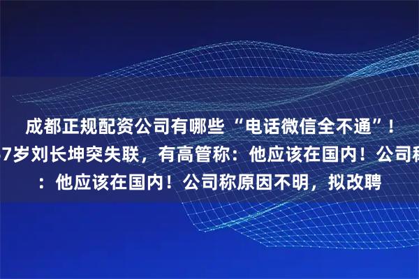 成都正规配资公司有哪些 “电话微信全不通”！董事会召开前夕，67岁刘长坤突失联，有高管称：他应该在国内！公司称原因不明，拟改聘