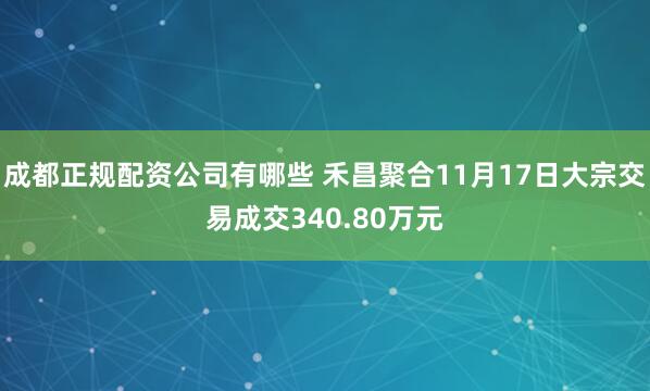 成都正规配资公司有哪些 禾昌聚合11月17日大宗交易成交340.80万元