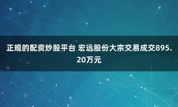 正规的配资炒股平台 宏远股份大宗交易成交895.20万元