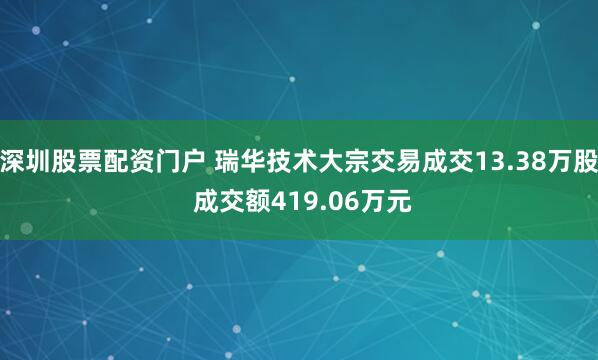 深圳股票配资门户 瑞华技术大宗交易成交13.38万股 成交额419.06万元