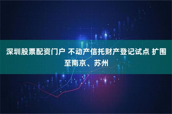 深圳股票配资门户 不动产信托财产登记试点 扩围至南京、苏州