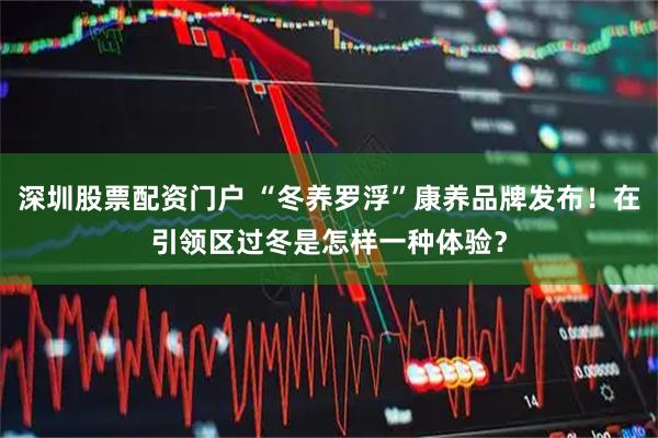 深圳股票配资门户 “冬养罗浮”康养品牌发布！在引领区过冬是怎样一种体验？
