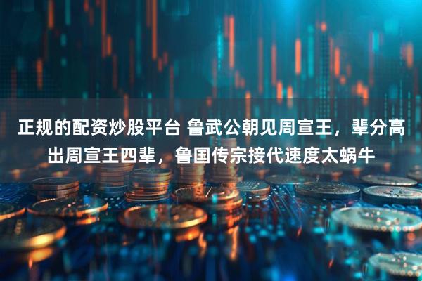 正规的配资炒股平台 鲁武公朝见周宣王，辈分高出周宣王四辈，鲁国传宗接代速度太蜗牛