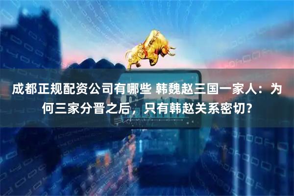 成都正规配资公司有哪些 韩魏赵三国一家人：为何三家分晋之后，只有韩赵关系密切？