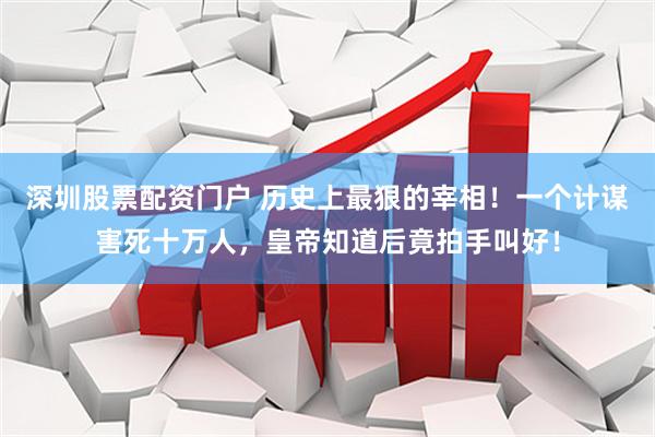 深圳股票配资门户 历史上最狠的宰相！一个计谋害死十万人，皇帝知道后竟拍手叫好！