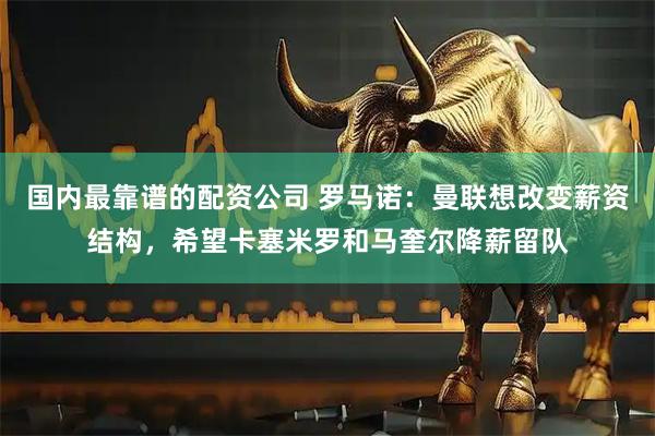 国内最靠谱的配资公司 罗马诺：曼联想改变薪资结构，希望卡塞米罗和马奎尔降薪留队