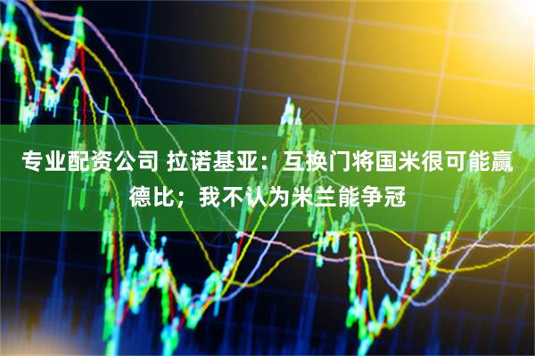专业配资公司 拉诺基亚：互换门将国米很可能赢德比；我不认为米兰能争冠