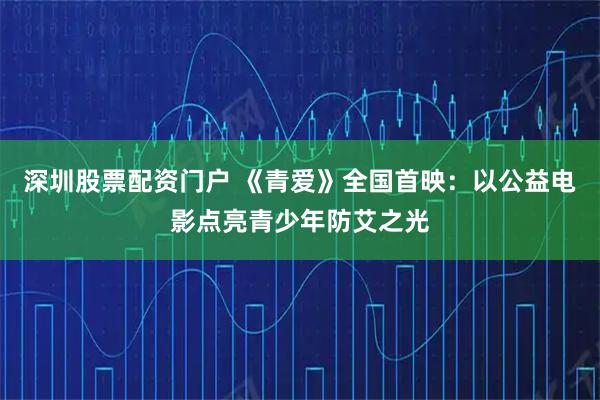 深圳股票配资门户 《青爱》全国首映：以公益电影点亮青少年防艾之光