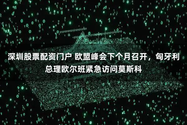 深圳股票配资门户 欧盟峰会下个月召开，匈牙利总理欧尔班紧急访问莫斯科
