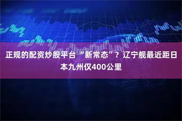 正规的配资炒股平台 “新常态”？辽宁舰最近距日本九州仅400公里