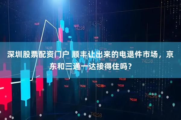 深圳股票配资门户 顺丰让出来的电退件市场，京东和三通一达接得住吗？