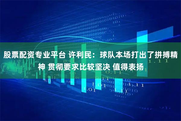 股票配资专业平台 许利民：球队本场打出了拼搏精神 贯彻要求比较坚决 值得表扬