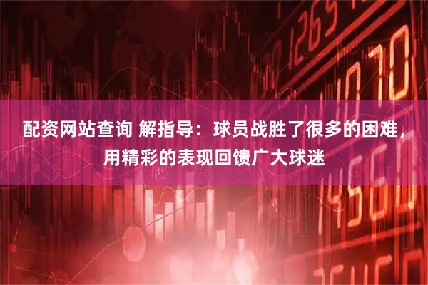 配资网站查询 解指导：球员战胜了很多的困难，用精彩的表现回馈广大球迷