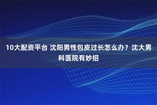 10大配资平台 沈阳男性包皮过长怎么办？沈大男科医院有妙招