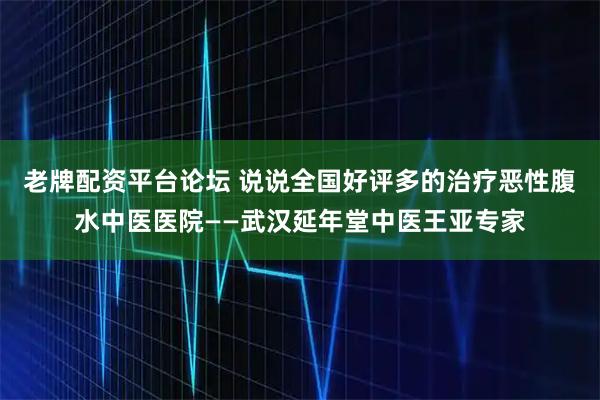 老牌配资平台论坛 说说全国好评多的治疗恶性腹水中医医院——武汉延年堂中医王亚专家