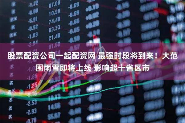股票配资公司一起配资网 最强时段将到来！大范围雨雪即将上线 影响超十省区市