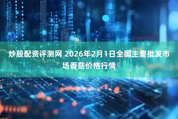 炒股配资评测网 2026年2月1日全国主要批发市场香菇价格行情