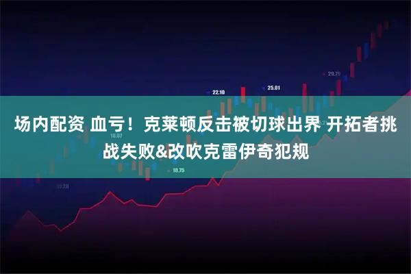 场内配资 血亏！克莱顿反击被切球出界 开拓者挑战失败&改吹克雷伊奇犯规