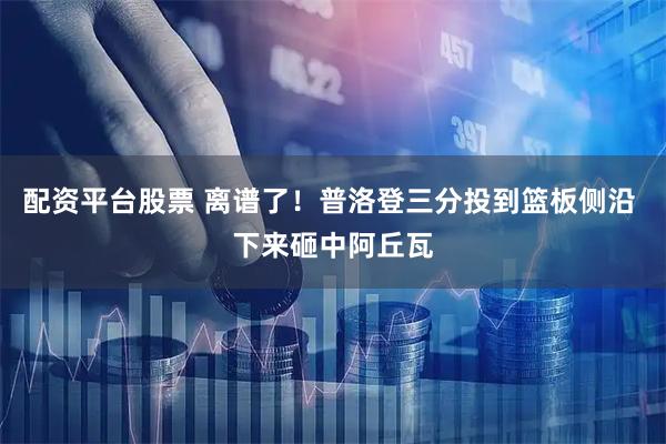 配资平台股票 离谱了！普洛登三分投到篮板侧沿 下来砸中阿丘瓦