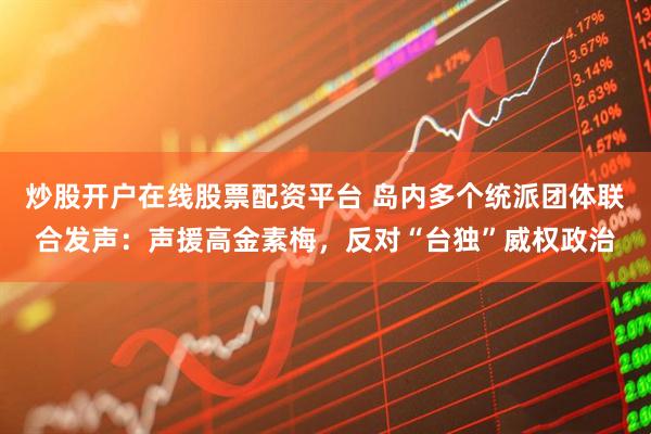 炒股开户在线股票配资平台 岛内多个统派团体联合发声：声援高金素梅，反对“台独”威权政治