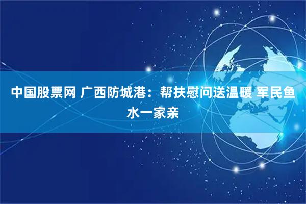 中国股票网 广西防城港：帮扶慰问送温暖 军民鱼水一家亲