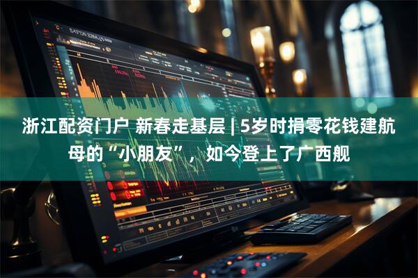 浙江配资门户 新春走基层 | 5岁时捐零花钱建航母的“小朋友”，如今登上了广西舰