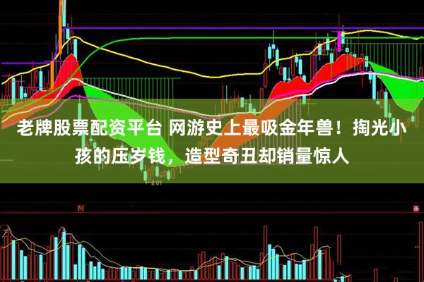 老牌股票配资平台 网游史上最吸金年兽！掏光小孩的压岁钱，造型奇丑却销量惊人
