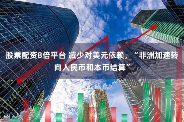 股票配资8倍平台 减少对美元依赖，“非洲加速转向人民币和本币结算”