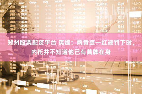 郑州股票配资平台 英媒：两黄变一红被罚下时，内托并不知道他已有黄牌在身