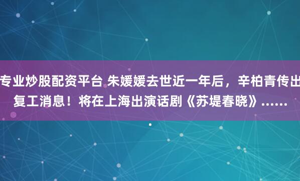 专业炒股配资平台 朱媛媛去世近一年后，辛柏青传出复工消息！将在上海出演话剧《苏堤春晓》......