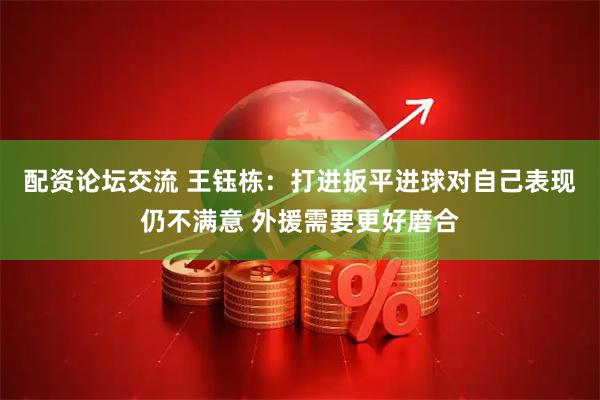 配资论坛交流 王钰栋：打进扳平进球对自己表现仍不满意 外援需要更好磨合