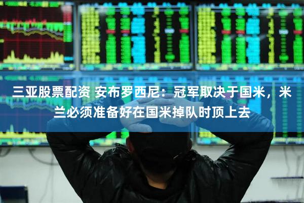 三亚股票配资 安布罗西尼：冠军取决于国米，米兰必须准备好在国米掉队时顶上去