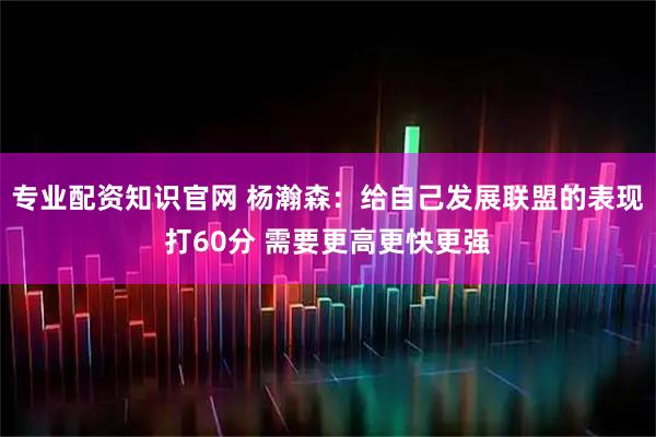 专业配资知识官网 杨瀚森：给自己发展联盟的表现打60分 需要更高更快更强
