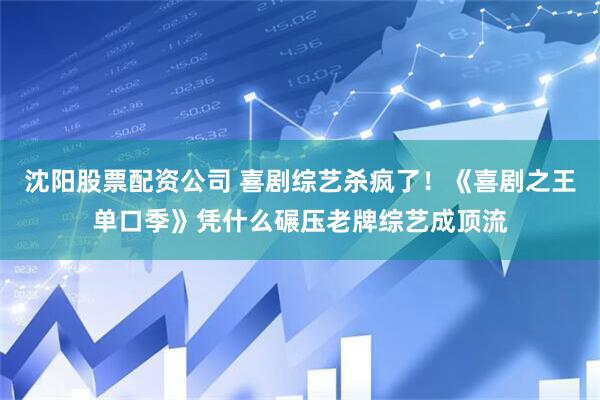 沈阳股票配资公司 喜剧综艺杀疯了！《喜剧之王单口季》凭什么碾压老牌综艺成顶流