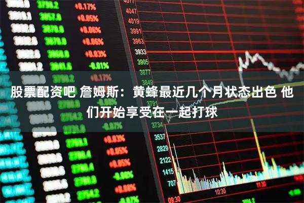 股票配资吧 詹姆斯：黄蜂最近几个月状态出色 他们开始享受在一起打球