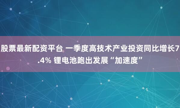 股票最新配资平台 一季度高技术产业投资同比增长7.4% 锂电池跑出发展“加速度”